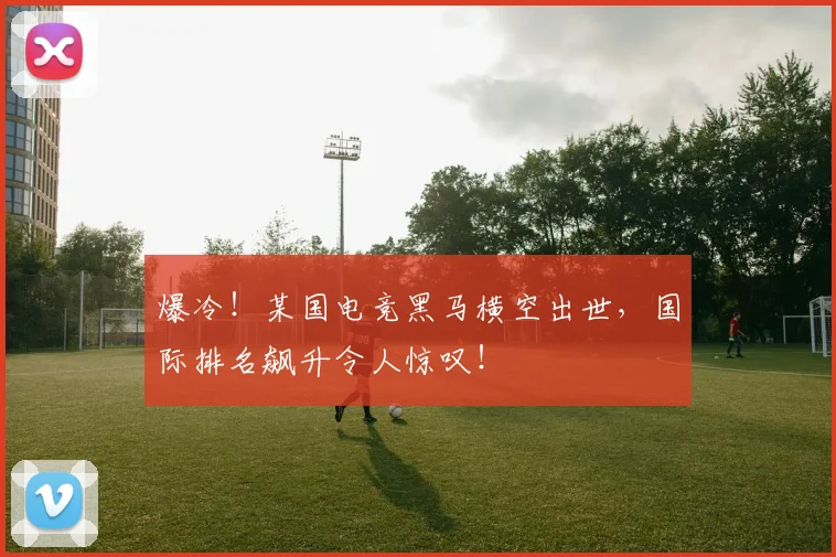 爆冷！某国电竞黑马横空出世，国际排名飙升令人惊叹！