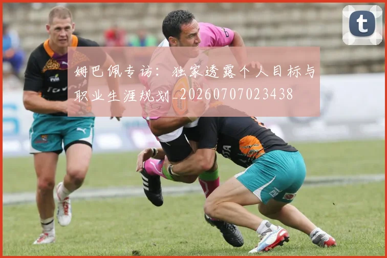 姆巴佩专访:独家透露个人目标与职业生涯规划_20260707023438