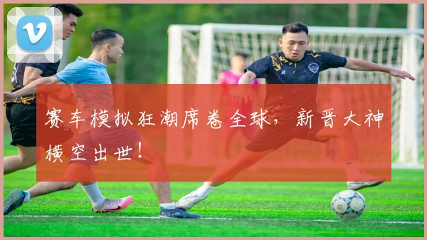 赛车模拟狂潮席卷全球,新晋大神横空出世!
