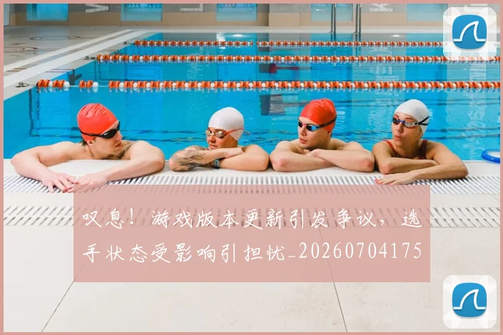 叹息!游戏版本更新引发争议,选手状态受影响引担忧_20260704175204