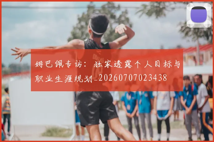 姆巴佩专访：独家透露个人目标与职业生涯规划_20260707023438