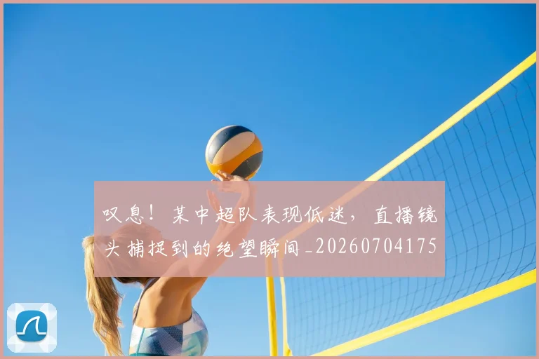 叹息！某中超队表现低迷，直播镜头捕捉到的绝望瞬间_20260704175202