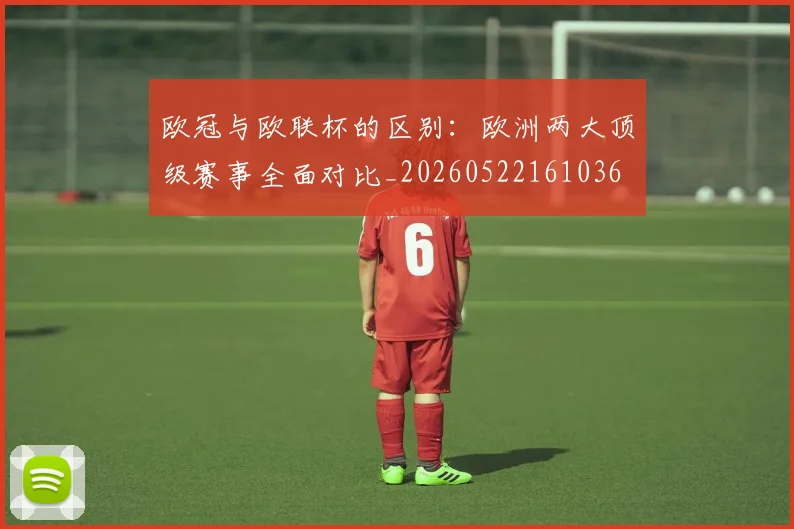 欧冠与欧联杯的区别：欧洲两大顶级赛事全面对比_20260522161036