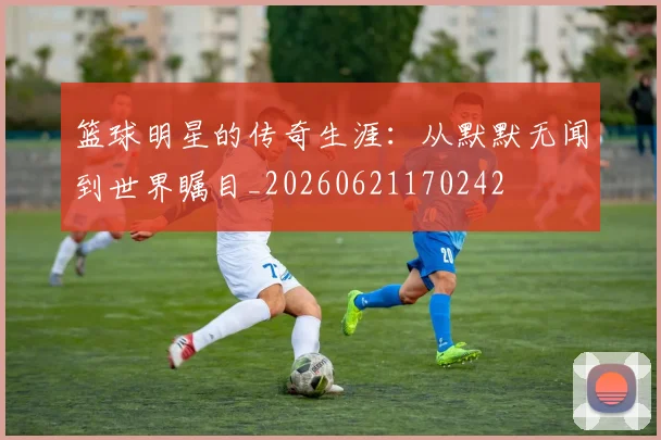 篮球明星的传奇生涯：从默默无闻到世界瞩目_20260621170242