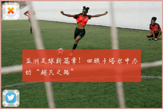 亚洲足球新篇章！回顾卡塔尔申办的“超凡之路”