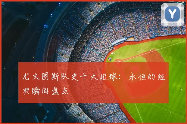 尤文图斯队史十大进球：永恒的经典瞬间盘点