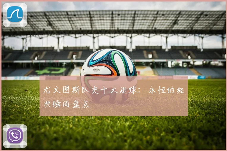 尤文图斯队史十大进球:永恒的经典瞬间盘点