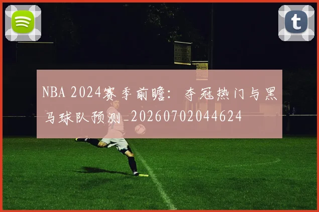 NBA 2024赛季前瞻：夺冠热门与黑马球队预测_20260702044624