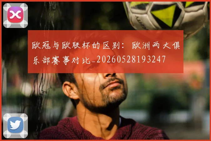 欧冠与欧联杯的区别：欧洲两大俱乐部赛事对比_20260528193247