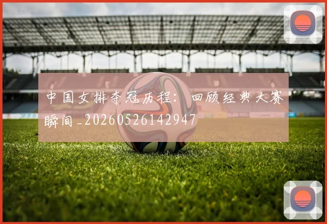 中国女排夺冠历程:回顾经典大赛瞬间_20260526142947