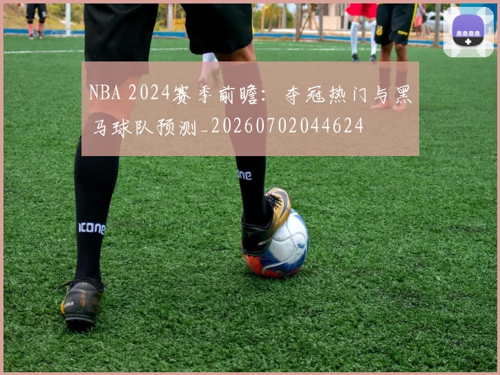 NBA 2024赛季前瞻:夺冠热门与黑马球队预测_20260702044624
