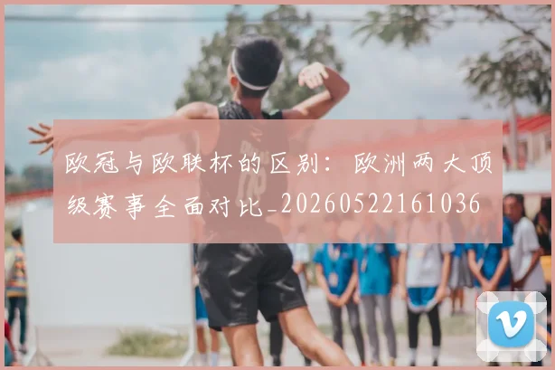 欧冠与欧联杯的区别：欧洲两大顶级赛事全面对比_20260522161036