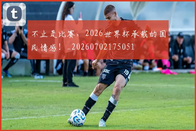 不止是比赛,2026世界杯承载的国民情感!_20260702175051
