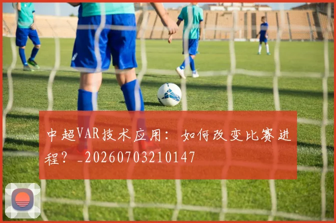 中超VAR技术应用：如何改变比赛进程？_20260703210147