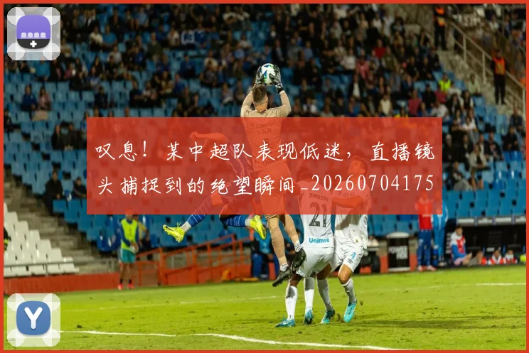 叹息!某中超队表现低迷,直播镜头捕捉到的绝望瞬间_20260704175202